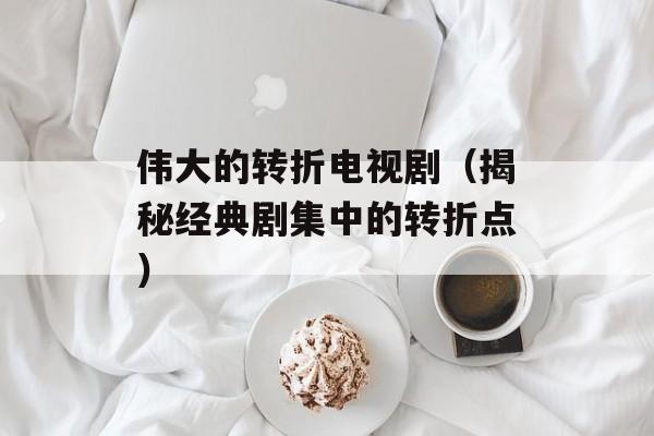伟大的转折电视剧（揭秘经典剧集中的转折点）-第1张图片-居家生活