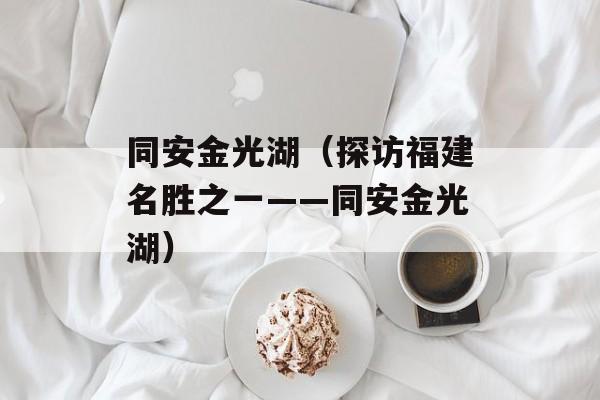 同安金光湖（探访福建名胜之一——同安金光湖）-第1张图片-居家生活