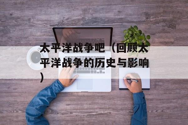 太平洋战争吧（回顾太平洋战争的历史与影响）-第1张图片-居家生活