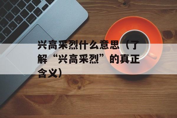 兴高采烈什么意思（了解“兴高采烈”的真正含义）-第1张图片-居家生活