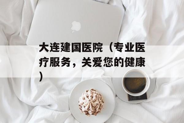 大连建国医院（专业医疗服务，关爱您的健康）-第1张图片-居家生活