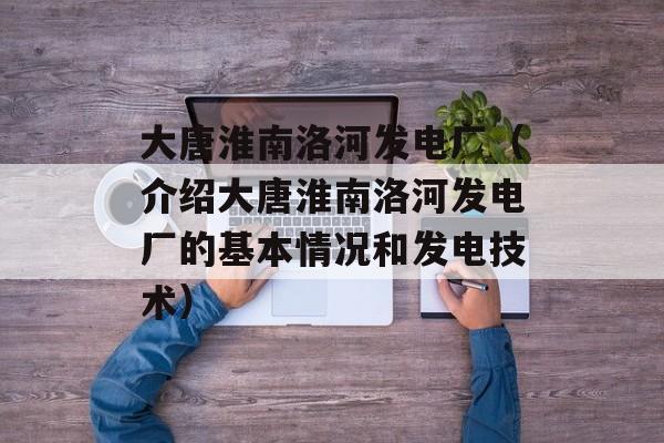 大唐淮南洛河发电厂（介绍大唐淮南洛河发电厂的基本情况和发电技术）-第1张图片-居家生活
