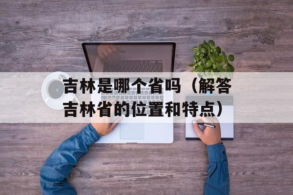 吉林是哪个省吗（解答吉林省的位置和特点）-第1张图片-居家生活
