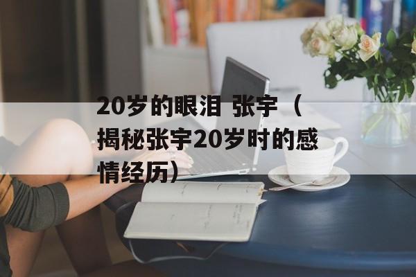 20岁的眼泪 张宇（揭秘张宇20岁时的感情经历）-第1张图片-居家生活