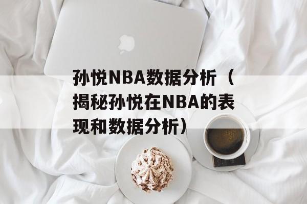 孙悦NBA数据分析（揭秘孙悦在NBA的表现和数据分析）-第1张图片-居家生活