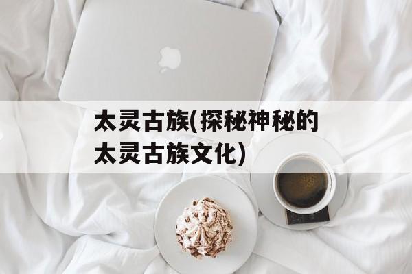 太灵古族(探秘神秘的太灵古族文化)-第1张图片-居家生活