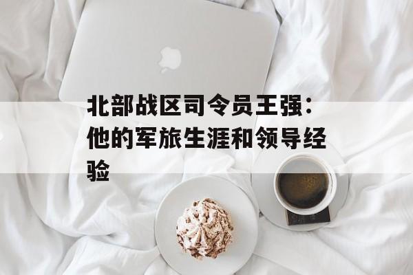 北部战区司令员王强：他的军旅生涯和领导经验-第1张图片-居家生活