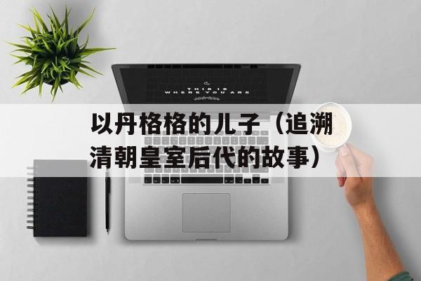 以丹格格的儿子（追溯清朝皇室后代的故事）-第1张图片-居家生活