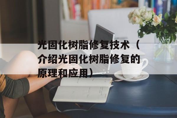 光固化树脂修复技术（介绍光固化树脂修复的原理和应用）-第1张图片-居家生活