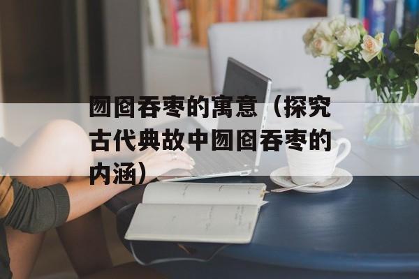 囫囵吞枣的寓意（探究古代典故中囫囵吞枣的内涵）-第1张图片-居家生活