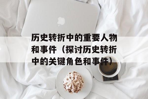 历史转折中的重要人物和事件（探讨历史转折中的关键角色和事件）-第1张图片-居家生活