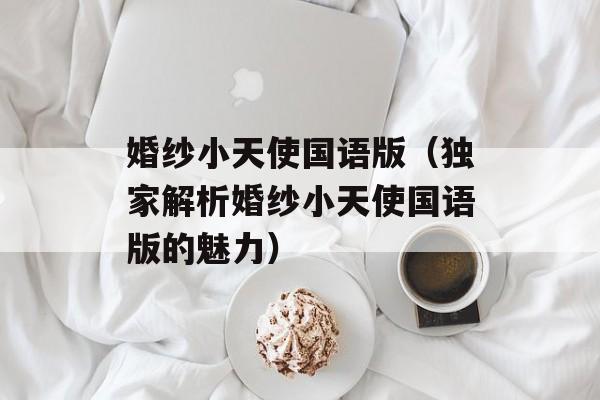 婚纱小天使国语版（独家解析婚纱小天使国语版的魅力）-第1张图片-居家生活