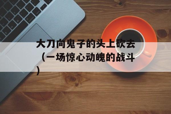 大刀向鬼子的头上砍去（一场惊心动魄的战斗）-第1张图片-居家生活