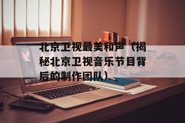北京卫视最美和声（揭秘北京卫视音乐节目背后的制作团队）-第1张图片-居家生活