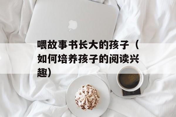 喂故事书长大的孩子（如何培养孩子的阅读兴趣）-第1张图片-居家生活
