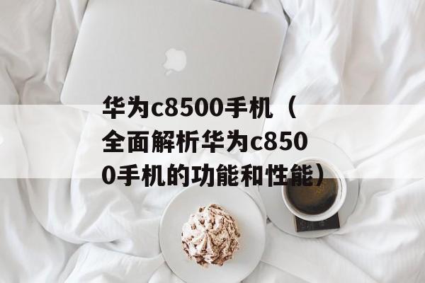 华为c8500手机（全面解析华为c8500手机的功能和性能）-第1张图片-居家生活