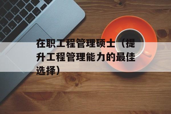 在职工程管理硕士（提升工程管理能力的最佳选择）-第1张图片-居家生活