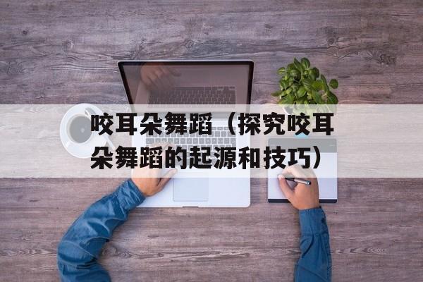 咬耳朵舞蹈（探究咬耳朵舞蹈的起源和技巧）-第1张图片-居家生活
