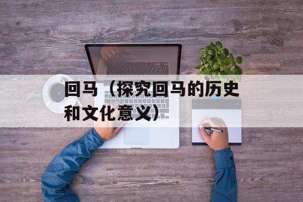回马（探究回马的历史和文化意义）-第1张图片-居家生活