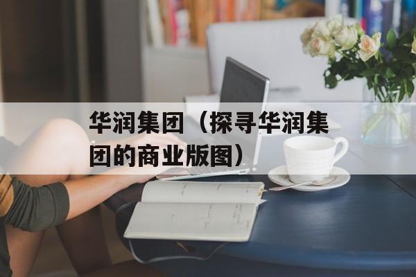 华润集团（探寻华润集团的商业版图）-第1张图片-居家生活