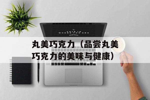 丸美巧克力（品尝丸美巧克力的美味与健康）-第1张图片-居家生活