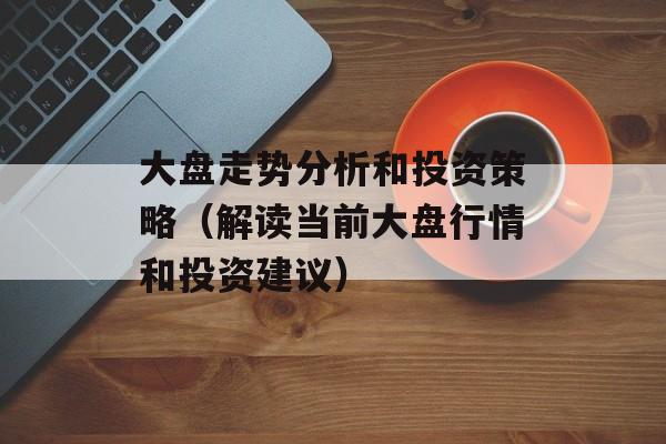大盘走势分析和投资策略（解读当前大盘行情和投资建议）-第1张图片-居家生活