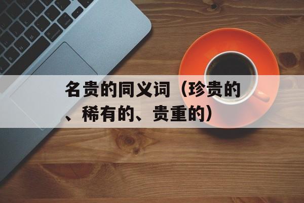 名贵的同义词（珍贵的、稀有的、贵重的）-第1张图片-居家生活
