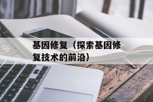 基因修复（探索基因修复技术的前沿）-第1张图片-居家生活
