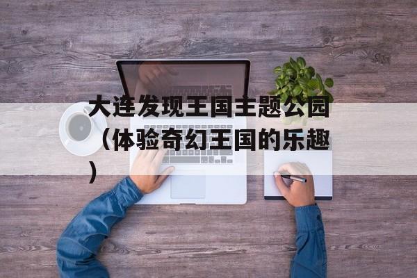 大连发现王国主题公园（体验奇幻王国的乐趣）-第1张图片-居家生活