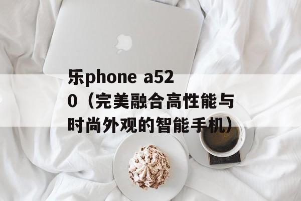 乐phone a520（完美融合高性能与时尚外观的智能手机）-第1张图片-居家生活
