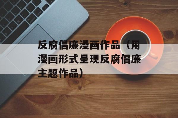 反腐倡廉漫画作品（用漫画形式呈现反腐倡廉主题作品）-第1张图片-居家生活