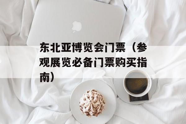 东北亚博览会门票（参观展览必备门票购买指南）-第1张图片-居家生活