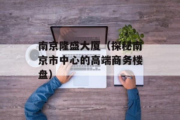 南京隆盛大厦（探秘南京市中心的高端商务楼盘）-第1张图片-居家生活