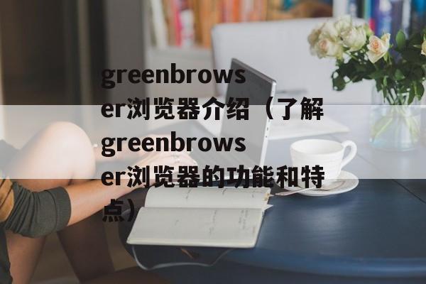 greenbrowser浏览器介绍（了解greenbrowser浏览器的功能和特点）-第1张图片-居家生活