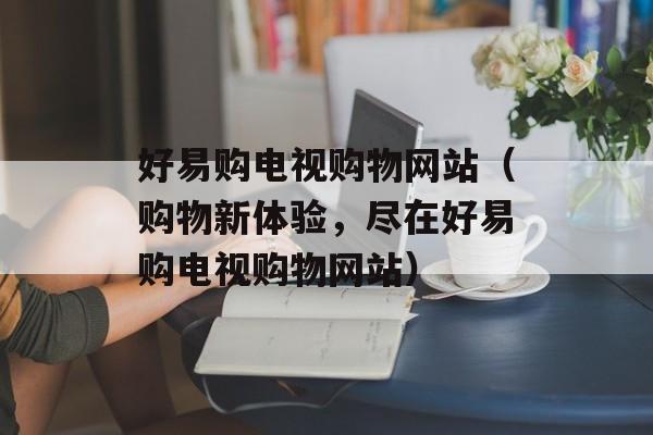 好易购电视购物网站（购物新体验，尽在好易购电视购物网站）-第1张图片-居家生活