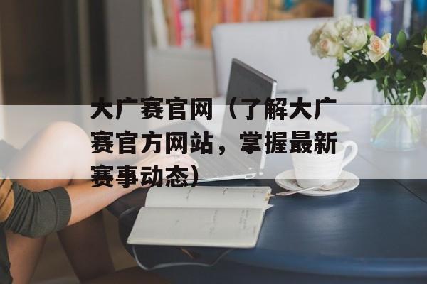 大广赛官网（了解大广赛官方网站，掌握最新赛事动态）-第1张图片-居家生活