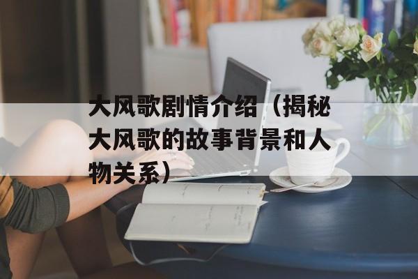 大风歌剧情介绍（揭秘大风歌的故事背景和人物关系）-第1张图片-居家生活