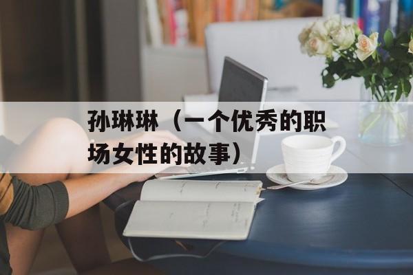 孙琳琳（一个优秀的职场女性的故事）-第1张图片-居家生活