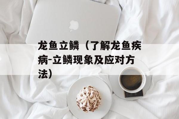 龙鱼立鳞（了解龙鱼疾病-立鳞现象及应对方法）-第1张图片-居家生活
