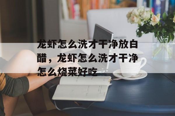 龙虾怎么洗才干净放白醋，龙虾怎么洗才干净怎么烧菜好吃-第1张图片-居家生活