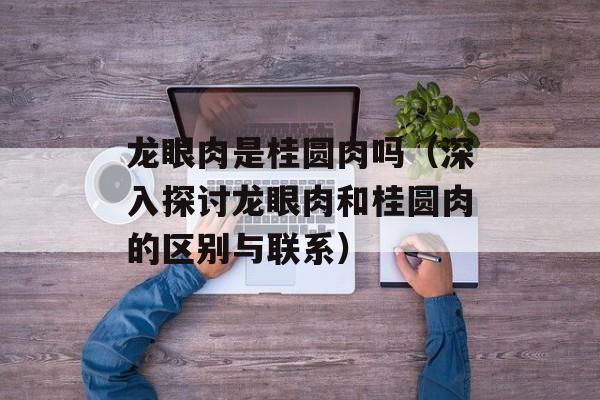 龙眼肉是桂圆肉吗（深入探讨龙眼肉和桂圆肉的区别与联系）-第1张图片-居家生活
