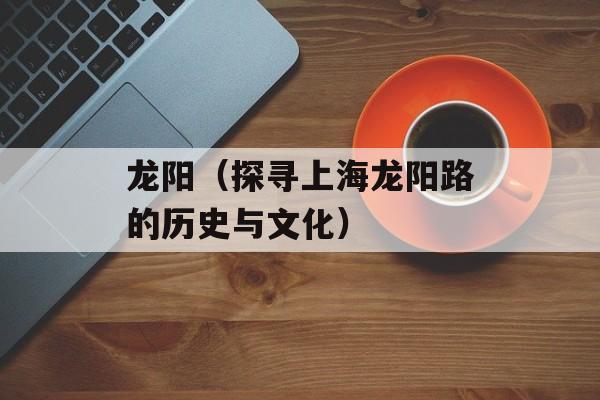 龙阳（探寻上海龙阳路的历史与文化）-第1张图片-居家生活