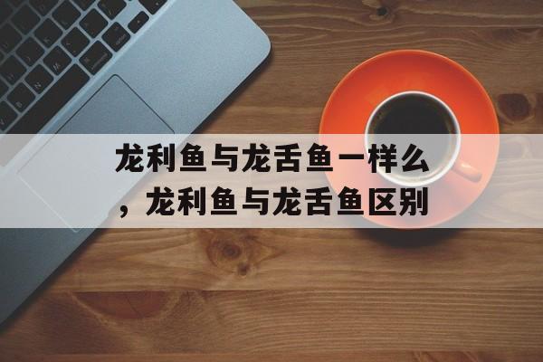 龙利鱼与龙舌鱼一样么，龙利鱼与龙舌鱼区别-第1张图片-居家生活
