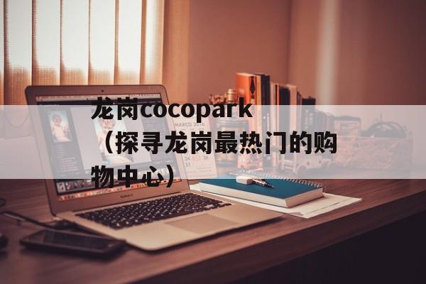 龙岗cocopark（探寻龙岗最热门的购物中心）-第1张图片-居家生活