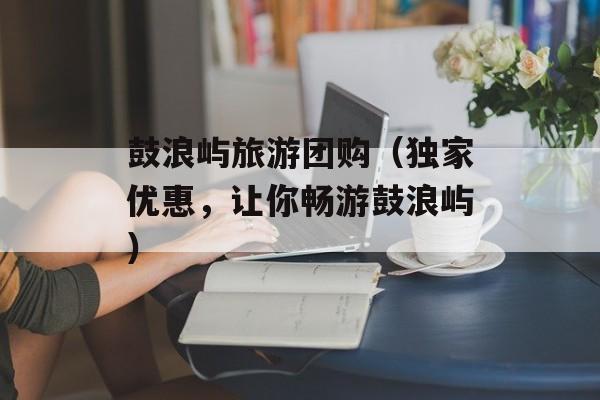 鼓浪屿旅游团购（独家优惠，让你畅游鼓浪屿）-第1张图片-居家生活