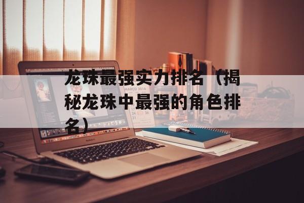 龙珠最强实力排名（揭秘龙珠中最强的角色排名）-第1张图片-居家生活