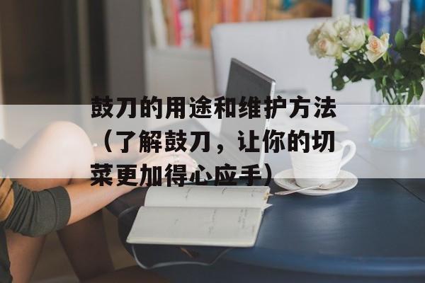 鼓刀的用途和维护方法（了解鼓刀，让你的切菜更加得心应手）-第1张图片-居家生活