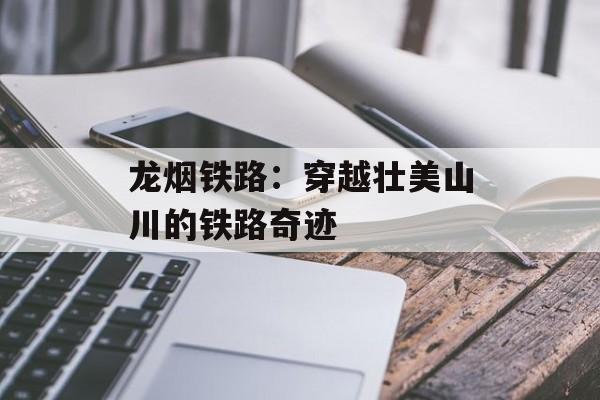 龙烟铁路：穿越壮美山川的铁路奇迹-第1张图片-居家生活