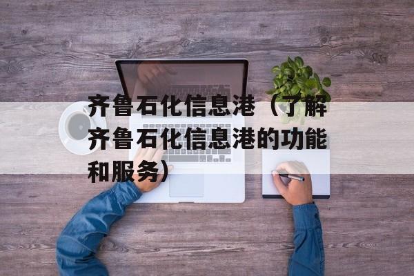齐鲁石化信息港（了解齐鲁石化信息港的功能和服务）-第1张图片-居家生活