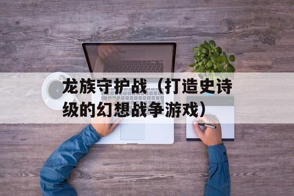 龙族守护战（打造史诗级的幻想战争游戏）-第1张图片-居家生活